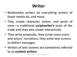 Writer
• Multimedia writers do everything writers of
linear media do, and more.
• They create character, action, and point of
view—a traditional scriptwriter’s tools of the
trade and they also create interactivity.
• They write proposals, they script voice-overs
and actors’ narrations, they write text screens
to deliver messages.
• Writers of text screens are sometimes referred
to as content writers.
11Badar Waseer arbabwaseer@gmail.com
 