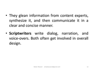 • They glean information from content experts,
synthesize it, and then communicate it in a
clear and concise manner.
• Scriptwriters write dialog, narration, and
voice-overs. Both often get involved in overall
design.
12Badar Waseer arbabwaseer@gmail.com
 