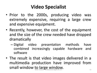 Video Specialist
• Prior to the 2000s, producing video was
extremely expensive, requiring a large crew
and expensive equipment.
• Recently, however, the cost of the equipment
and the size of the crew needed have dropped
dramatically
– Digital video presentation methods have
combined increasingly capable hardware and
software
• The result is that video images delivered in a
multimedia production have improved from
small window to large window. 13Badar Waseer arbabwaseer@gmail.com
 
