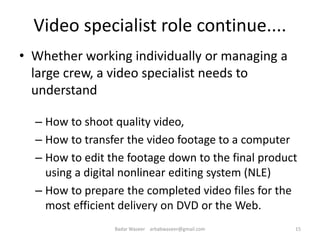 Video specialist role continue....
• Whether working individually or managing a
large crew, a video specialist needs to
understand
– How to shoot quality video,
– How to transfer the video footage to a computer
– How to edit the footage down to the final product
using a digital nonlinear editing system (NLE)
– How to prepare the completed video files for the
most efficient delivery on DVD or the Web.
15Badar Waseer arbabwaseer@gmail.com
 