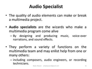 Audio Specialist
• The quality of audio elements can make or break
a multimedia project.
• Audio specialists are the wizards who make a
multimedia program come alive
– By designing and producing music, voice-over
narrations, and sound effects.
• They perform a variety of functions on the
multimedia team and may enlist help from one or
many others:
– including composers, audio engineers, or recording
technicians.
16Badar Waseer arbabwaseer@gmail.com
 