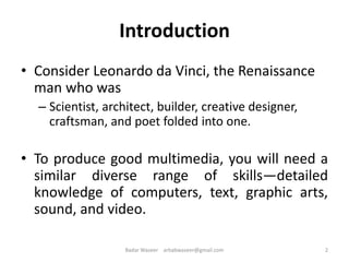 Introduction
• Consider Leonardo da Vinci, the Renaissance
man who was
– Scientist, architect, builder, creative designer,
craftsman, and poet folded into one.
• To produce good multimedia, you will need a
similar diverse range of skills—detailed
knowledge of computers, text, graphic arts,
sound, and video.
2Badar Waseer arbabwaseer@gmail.com
 