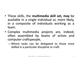 • These skills, the multimedia skill set, may be
available in a single individual or, more likely,
in a composite of individuals working as a
team.
• Complex multimedia projects are, indeed,
often assembled by teams of artists and
computer craftspeople,
– Where tasks can be delegated to those most
skilled in a particular discipline or craft.
3Badar Waseer arbabwaseer@gmail.com
 