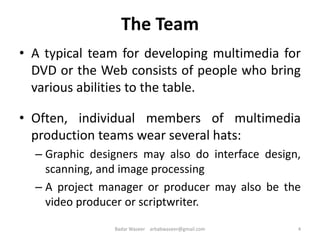 The Team
• A typical team for developing multimedia for
DVD or the Web consists of people who bring
various abilities to the table.
• Often, individual members of multimedia
production teams wear several hats:
– Graphic designers may also do interface design,
scanning, and image processing
– A project manager or producer may also be the
video producer or scriptwriter.
4Badar Waseer arbabwaseer@gmail.com
 