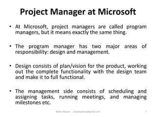 Project Manager at Microsoft
• At Microsoft, project managers are called program
managers, but it means exactly the same thing.
• The program manager has two major areas of
responsibility: design and management.
• Design consists of plan/vision for the product, working
out the complete functionality with the design team
and make it to full functional.
• The management side consists of scheduling and
assigning tasks, running meetings, and managing
milestones etc.
7Badar Waseer arbabwaseer@gmail.com
 