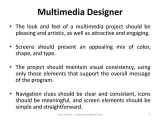 Multimedia Designer
• The look and feel of a multimedia project should be
pleasing and artistic, as well as attractive and engaging.
• Screens should present an appealing mix of color,
shape, and type.
• The project should maintain visual consistency, using
only those elements that support the overall message
of the program.
• Navigation clues should be clear and consistent, icons
should be meaningful, and screen elements should be
simple and straightforward.
9Badar Waseer arbabwaseer@gmail.com
 