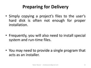 Preparing for Delivery
• Simply copying a project’s files to the user’s
hard disk is often not enough for proper
installation.
• Frequently, you will also need to install special
system and run-time files.
• You may need to provide a single program that
acts as an installer.
12Badar Waseer arbabwaseer@gmail.com
 