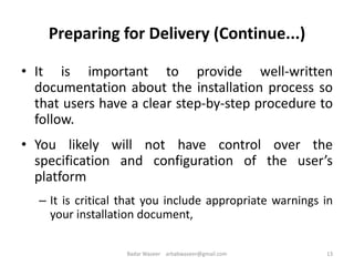 Preparing for Delivery (Continue...)
• It is important to provide well-written
documentation about the installation process so
that users have a clear step-by-step procedure to
follow.
• You likely will not have control over the
specification and configuration of the user’s
platform
– It is critical that you include appropriate warnings in
your installation document,
13Badar Waseer arbabwaseer@gmail.com
 