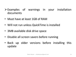 Examples of warnings in your installation
documents
• Must have at least 1GB of RAM
• Will not run unless QuickTime is installed
• 3MB available disk drive space
• Disable all screen savers before running
• Back up older versions before installing this
update
14Badar Waseer arbabwaseer@gmail.com
 