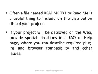 • Often a file named README.TXT or Read.Me is
a useful thing to include on the distribution
disc of your project.
• If your project will be deployed on the Web,
provide special directions in a FAQ or Help
page, where you can describe required plug-
ins and browser compatibility and other
issues.
15Badar Waseer arbabwaseer@gmail.com
 
