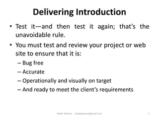 Delivering Introduction
• Test it—and then test it again; that’s the
unavoidable rule.
• You must test and review your project or web
site to ensure that it is:
– Bug free
– Accurate
– Operationally and visually on target
– And ready to meet the client’s requirements
2Badar Waseer arbabwaseer@gmail.com
 