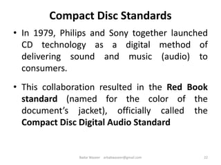 Compact Disc Standards
• In 1979, Philips and Sony together launched
CD technology as a digital method of
delivering sound and music (audio) to
consumers.
• This collaboration resulted in the Red Book
standard (named for the color of the
document’s jacket), officially called the
Compact Disc Digital Audio Standard
22Badar Waseer arbabwaseer@gmail.com
 