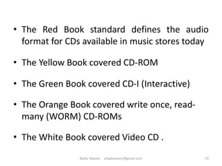• The Red Book standard defines the audio
format for CDs available in music stores today
• The Yellow Book covered CD-ROM
• The Green Book covered CD-I (Interactive)
• The Orange Book covered write once, read-
many (WORM) CD-ROMs
• The White Book covered Video CD .
23Badar Waseer arbabwaseer@gmail.com
 