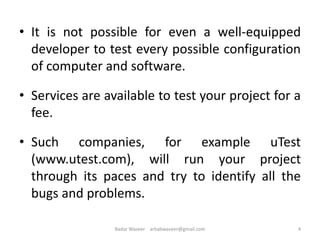 • It is not possible for even a well-equipped
developer to test every possible configuration
of computer and software.
• Services are available to test your project for a
fee.
• Such companies, for example uTest
(www.utest.com), will run your project
through its paces and try to identify all the
bugs and problems.
4Badar Waseer arbabwaseer@gmail.com
 