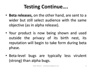 Testing Continue….
• Beta releases, on the other hand, are sent to a
wider but still select audience with the same
objective (as in alpha release).
• Your product is now being shown and used
outside the privacy of its birth nest, its
reputation will begin to take form during beta
phase.
• Beta-level bugs are typically less virulent
(strong) than alpha bugs.
6Badar Waseer arbabwaseer@gmail.com
 