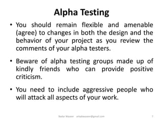 Alpha Testing
• You should remain flexible and amenable
(agree) to changes in both the design and the
behavior of your project as you review the
comments of your alpha testers.
• Beware of alpha testing groups made up of
kindly friends who can provide positive
criticism.
• You need to include aggressive people who
will attack all aspects of your work.
7Badar Waseer arbabwaseer@gmail.com
 