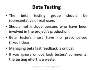 • The beta testing group should be
representative of real users
• Should not include persons who have been
involved in the project’s production.
• Beta testers must have no preconceived
(fixed) ideas.
• Managing beta test feedback is critical.
• If you ignore or overlook testers’ comments,
the testing effort is a waste.
8
Beta Testing
Badar Waseer arbabwaseer@gmail.com
 