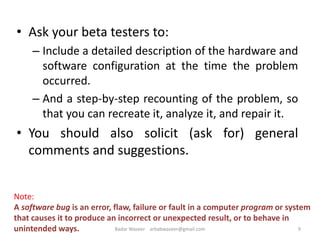 • Ask your beta testers to:
– Include a detailed description of the hardware and
software configuration at the time the problem
occurred.
– And a step-by-step recounting of the problem, so
that you can recreate it, analyze it, and repair it.
• You should also solicit (ask for) general
comments and suggestions.
9
Note:
A software bug is an error, flaw, failure or fault in a computer program or system
that causes it to produce an incorrect or unexpected result, or to behave in
unintended ways. Badar Waseer arbabwaseer@gmail.com
 
