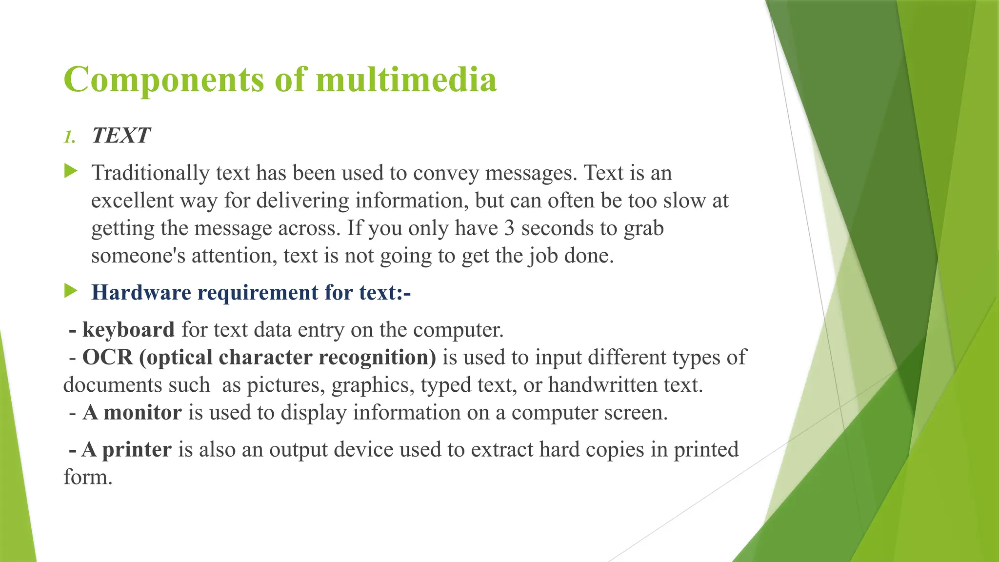 Components of multimedia
1. TEXT
 Traditionally text has been used to convey messages. Text is an
excellent way for delivering information, but can often be too slow at
getting the message across. If you only have 3 seconds to grab
someone's attention, text is not going to get the job done.
 Hardware requirement for text:-
- keyboard for text data entry on the computer.
- OCR (optical character recognition) is used to input different types of
documents such as pictures, graphics, typed text, or handwritten text.
- A monitor is used to display information on a computer screen.
- A printer is also an output device used to extract hard copies in printed
form.
 