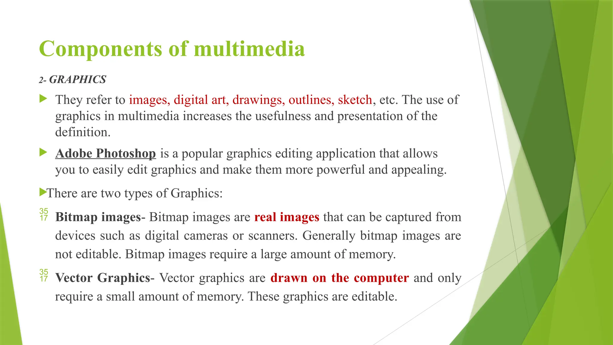 Components of multimedia
2- GRAPHICS
 They refer to images, digital art, drawings, outlines, sketch, etc. The use of
graphics in multimedia increases the usefulness and presentation of the
definition.
 Adobe Photoshop is a popular graphics editing application that allows
you to easily edit graphics and make them more powerful and appealing.
There are two types of Graphics:
 Bitmap images- Bitmap images are real images that can be captured from
devices such as digital cameras or scanners. Generally bitmap images are
not editable. Bitmap images require a large amount of memory.
 Vector Graphics- Vector graphics are drawn on the computer and only
require a small amount of memory. These graphics are editable.
 