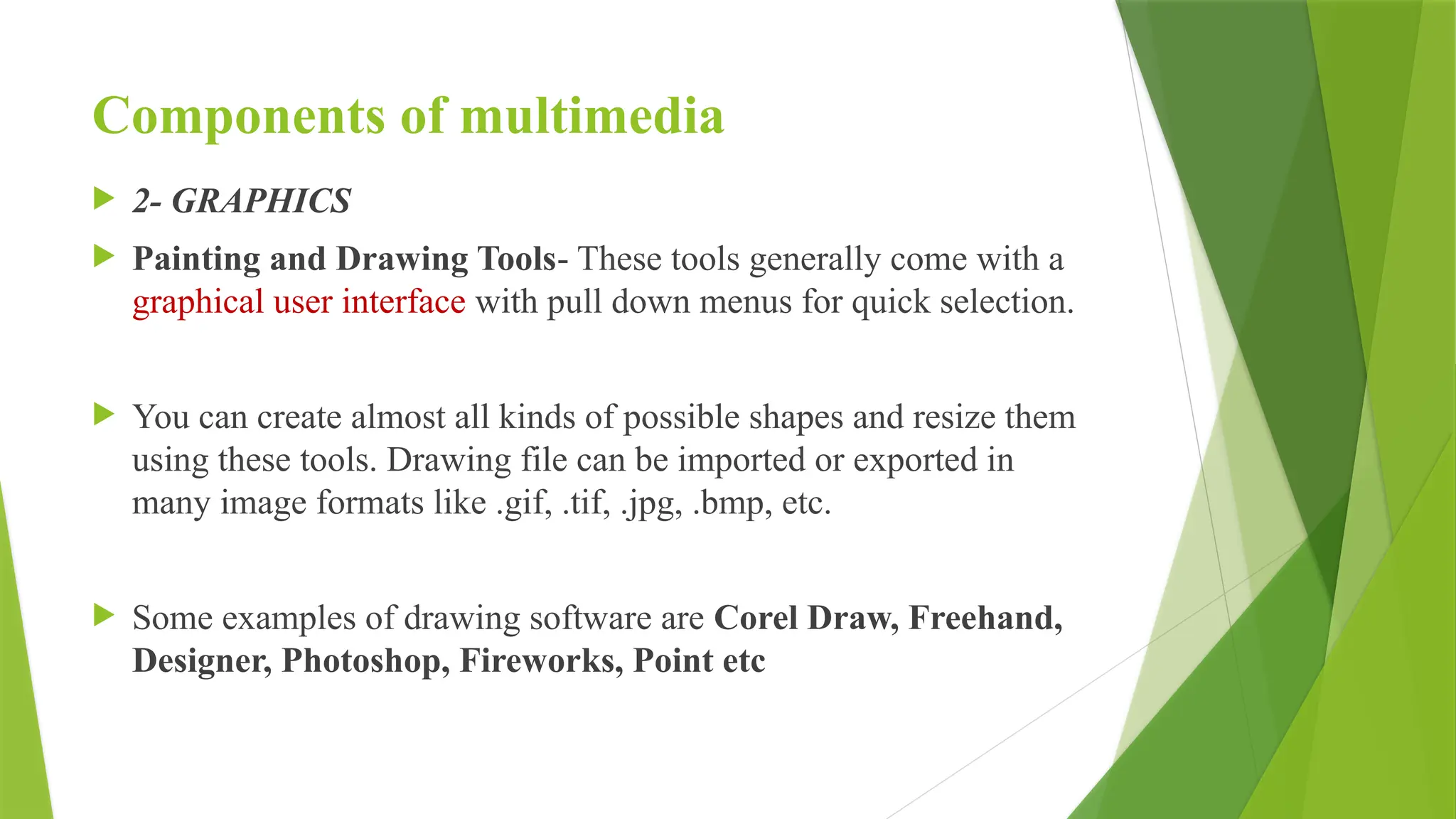 Components of multimedia
 2- GRAPHICS
 Painting and Drawing Tools- These tools generally come with a
graphical user interface with pull down menus for quick selection.
 You can create almost all kinds of possible shapes and resize them
using these tools. Drawing file can be imported or exported in
many image formats like .gif, .tif, .jpg, .bmp, etc.
 Some examples of drawing software are Corel Draw, Freehand,
Designer, Photoshop, Fireworks, Point etc
 