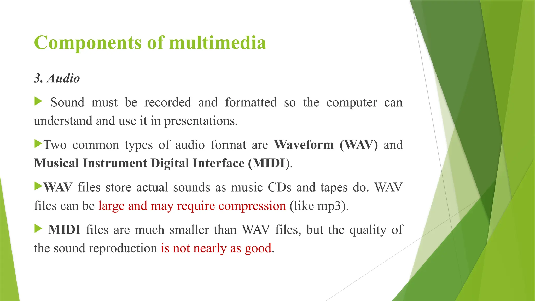 Components of multimedia
3. Audio
 Sound must be recorded and formatted so the computer can
understand and use it in presentations.
Two common types of audio format are Waveform (WAV) and
Musical Instrument Digital Interface (MIDI).
WAV files store actual sounds as music CDs and tapes do. WAV
files can be large and may require compression (like mp3).
 MIDI files are much smaller than WAV files, but the quality of
the sound reproduction is not nearly as good.
 