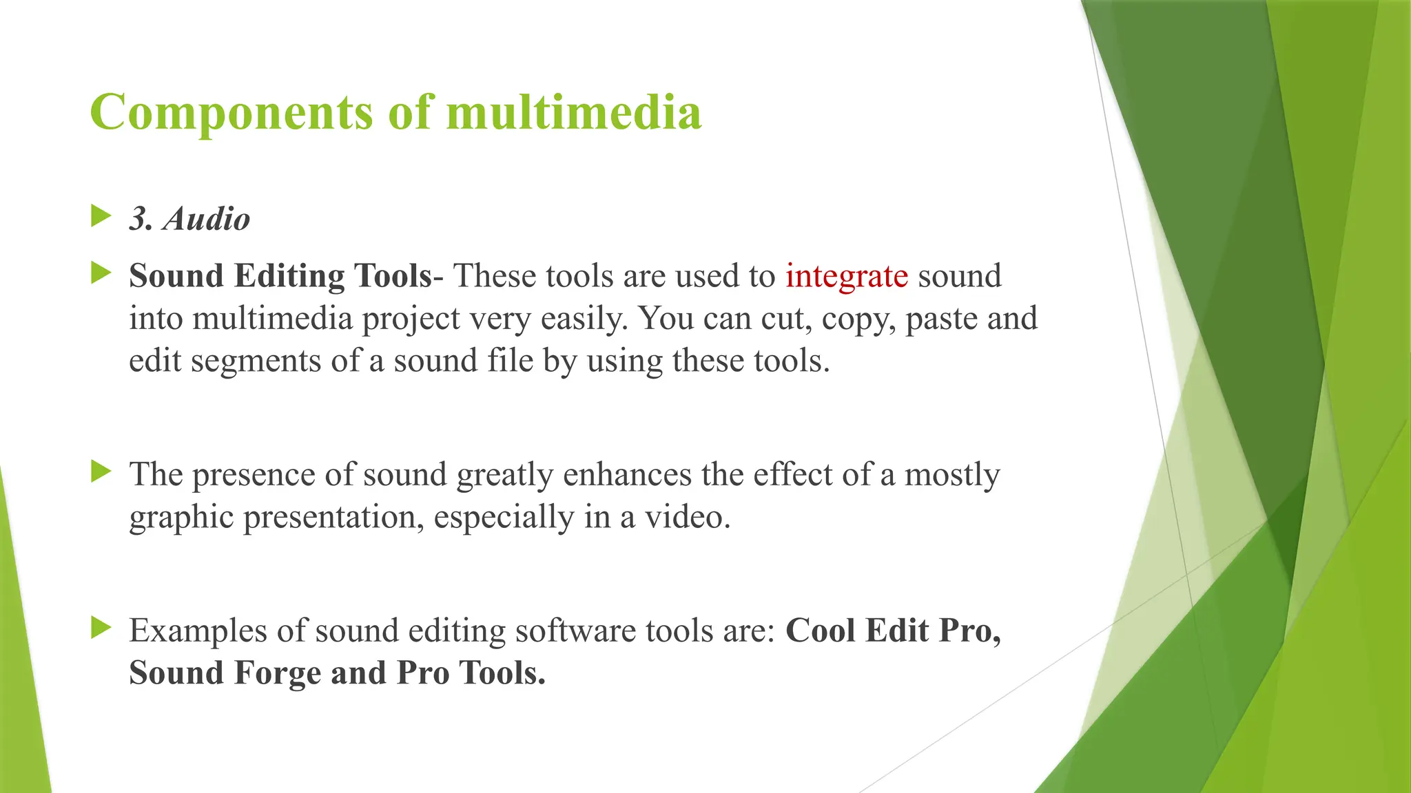 Components of multimedia
 3. Audio
 Sound Editing Tools- These tools are used to integrate sound
into multimedia project very easily. You can cut, copy, paste and
edit segments of a sound file by using these tools.
 The presence of sound greatly enhances the effect of a mostly
graphic presentation, especially in a video.
 Examples of sound editing software tools are: Cool Edit Pro,
Sound Forge and Pro Tools.
 