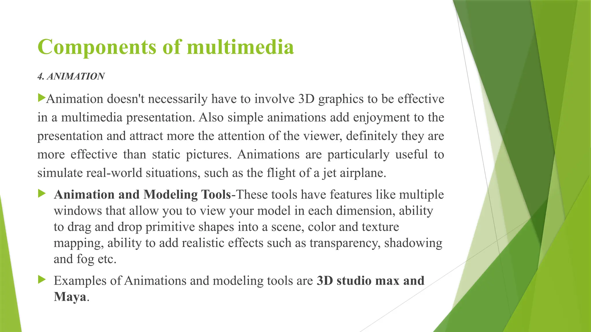 Components of multimedia
4. ANIMATION
Animation doesn't necessarily have to involve 3D graphics to be effective
in a multimedia presentation. Also simple animations add enjoyment to the
presentation and attract more the attention of the viewer, definitely they are
more effective than static pictures. Animations are particularly useful to
simulate real-world situations, such as the flight of a jet airplane.
 Animation and Modeling Tools-These tools have features like multiple
windows that allow you to view your model in each dimension, ability
to drag and drop primitive shapes into a scene, color and texture
mapping, ability to add realistic effects such as transparency, shadowing
and fog etc.
 Examples of Animations and modeling tools are 3D studio max and
Maya.
 