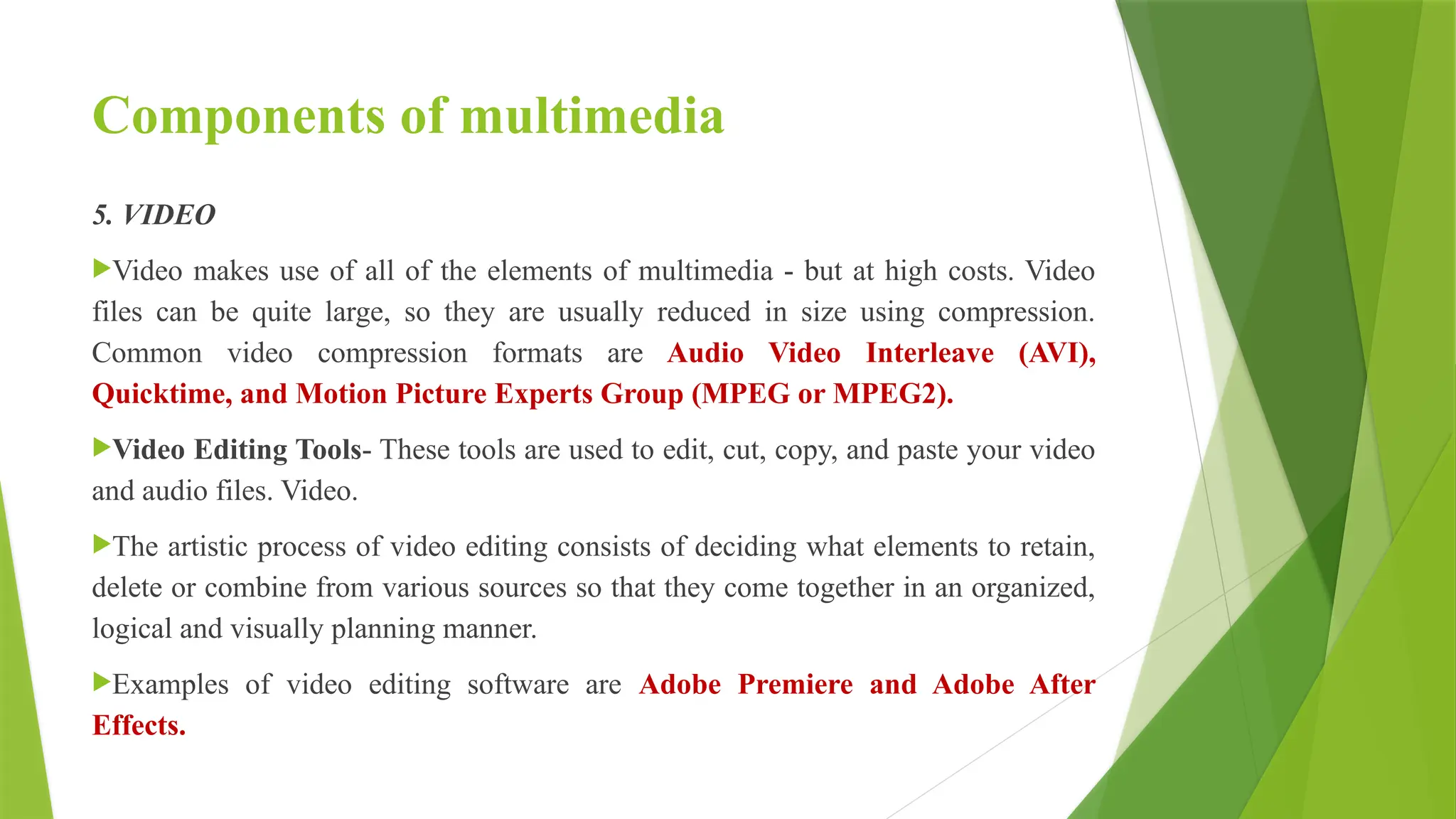Components of multimedia
5. VIDEO
Video makes use of all of the elements of multimedia - but at high costs. Video
files can be quite large, so they are usually reduced in size using compression.
Common video compression formats are Audio Video Interleave (AVI),
Quicktime, and Motion Picture Experts Group (MPEG or MPEG2).
Video Editing Tools- These tools are used to edit, cut, copy, and paste your video
and audio files. Video.
The artistic process of video editing consists of deciding what elements to retain,
delete or combine from various sources so that they come together in an organized,
logical and visually planning manner.
Examples of video editing software are Adobe Premiere and Adobe After
Effects.
 