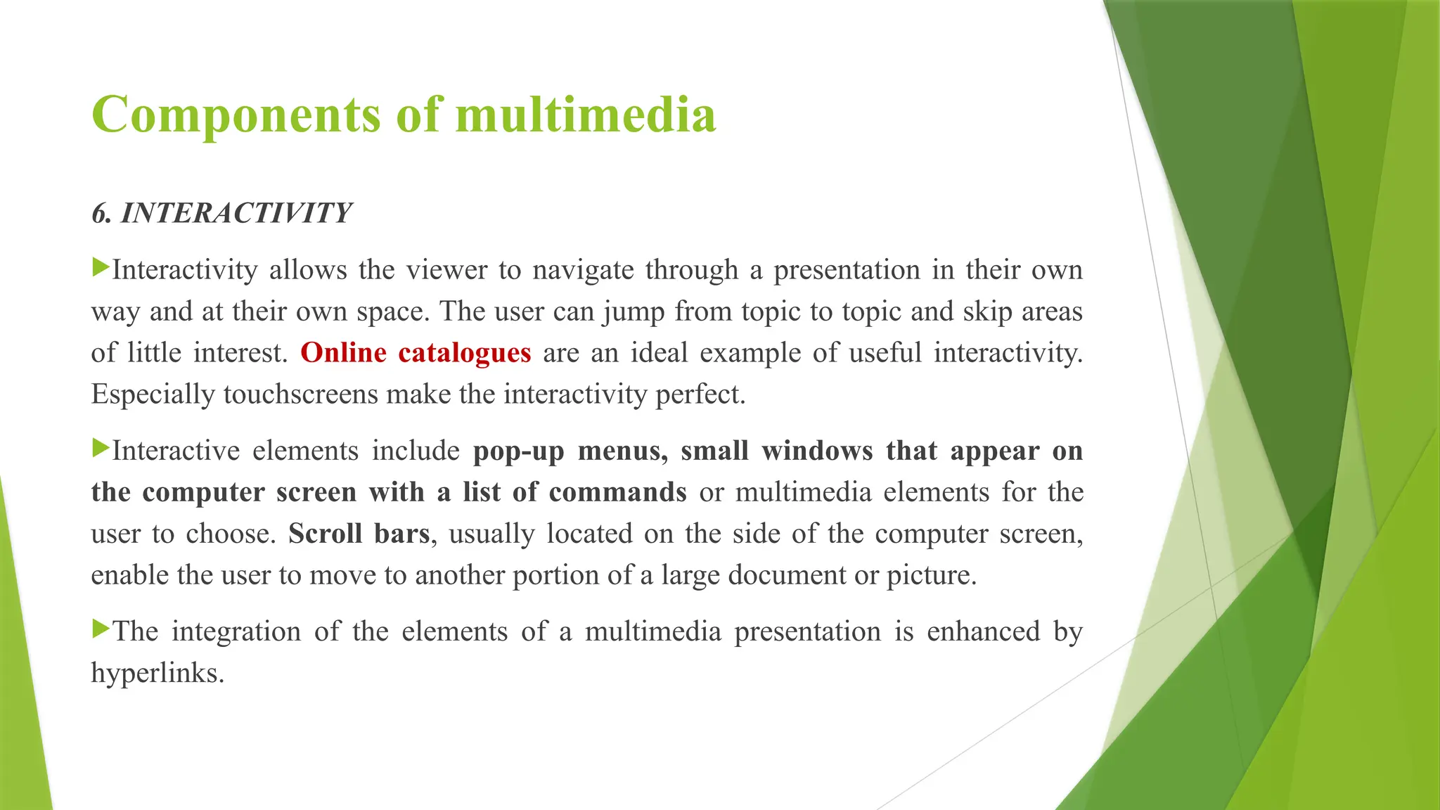 Components of multimedia
6. INTERACTIVITY
Interactivity allows the viewer to navigate through a presentation in their own
way and at their own space. The user can jump from topic to topic and skip areas
of little interest. Online catalogues are an ideal example of useful interactivity.
Especially touchscreens make the interactivity perfect.
Interactive elements include pop-up menus, small windows that appear on
the computer screen with a list of commands or multimedia elements for the
user to choose. Scroll bars, usually located on the side of the computer screen,
enable the user to move to another portion of a large document or picture.
The integration of the elements of a multimedia presentation is enhanced by
hyperlinks.
 