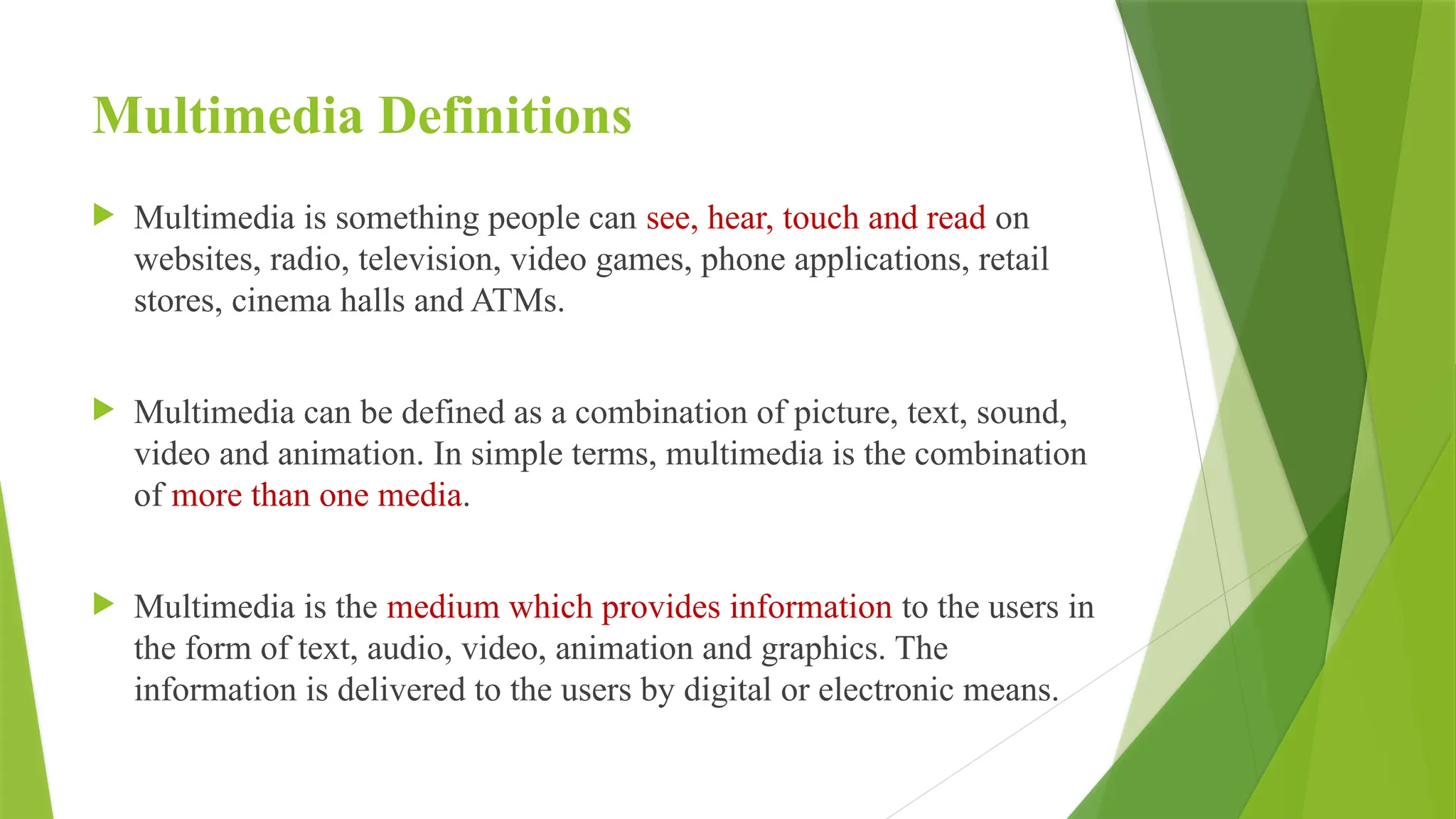 Multimedia Definitions
 Multimedia is something people can see, hear, touch and read on
websites, radio, television, video games, phone applications, retail
stores, cinema halls and ATMs.
 Multimedia can be defined as a combination of picture, text, sound,
video and animation. In simple terms, multimedia is the combination
of more than one media.
 Multimedia is the medium which provides information to the users in
the form of text, audio, video, animation and graphics. The
information is delivered to the users by digital or electronic means.
 