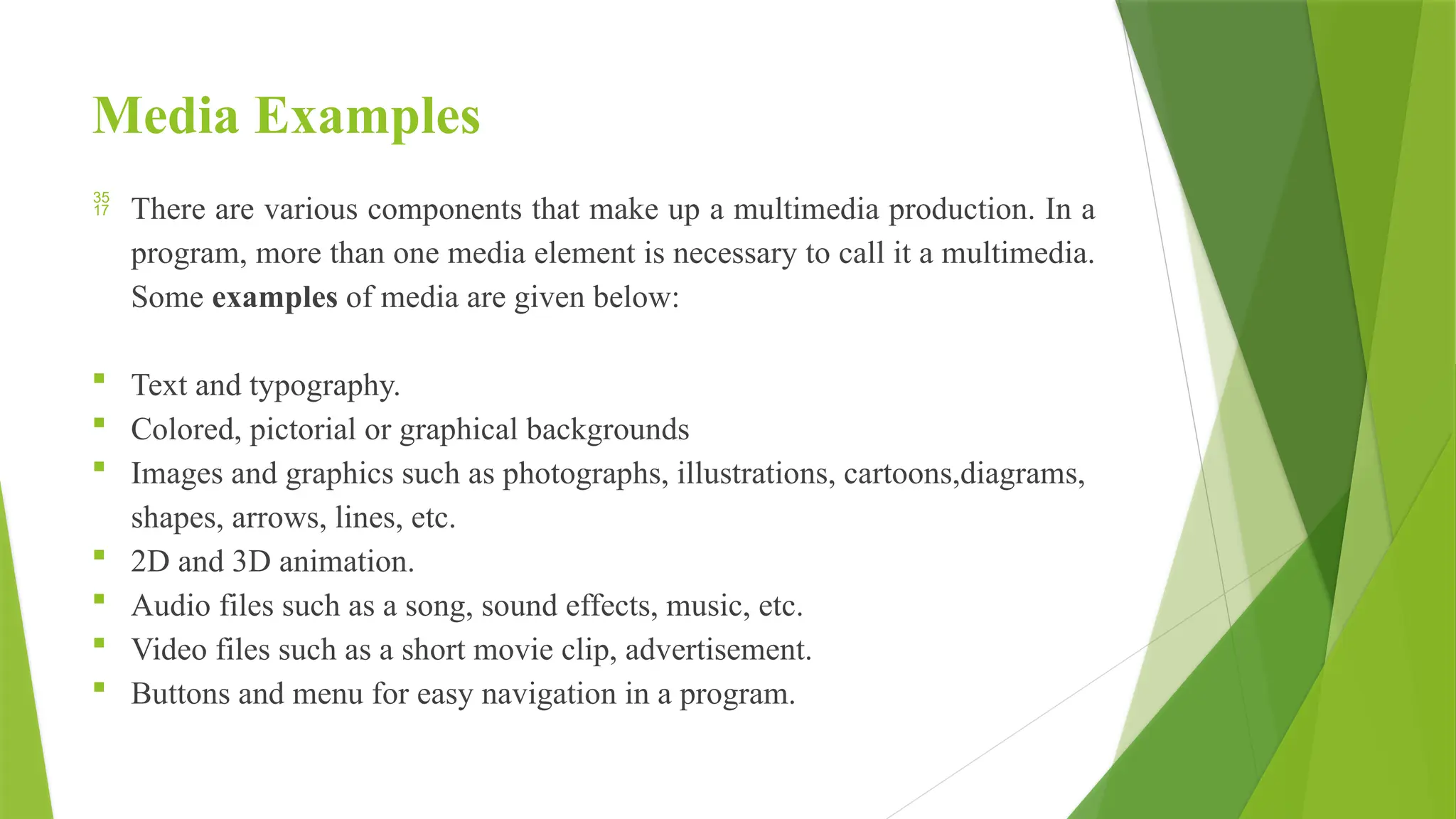 Media Examples
 There are various components that make up a multimedia production. In a
program, more than one media element is necessary to call it a multimedia.
Some examples of media are given below:
 Text and typography.
 Colored, pictorial or graphical backgrounds
 Images and graphics such as photographs, illustrations, cartoons,diagrams,
shapes, arrows, lines, etc.
 2D and 3D animation.
 Audio files such as a song, sound effects, music, etc.
 Video files such as a short movie clip, advertisement.
 Buttons and menu for easy navigation in a program.
 