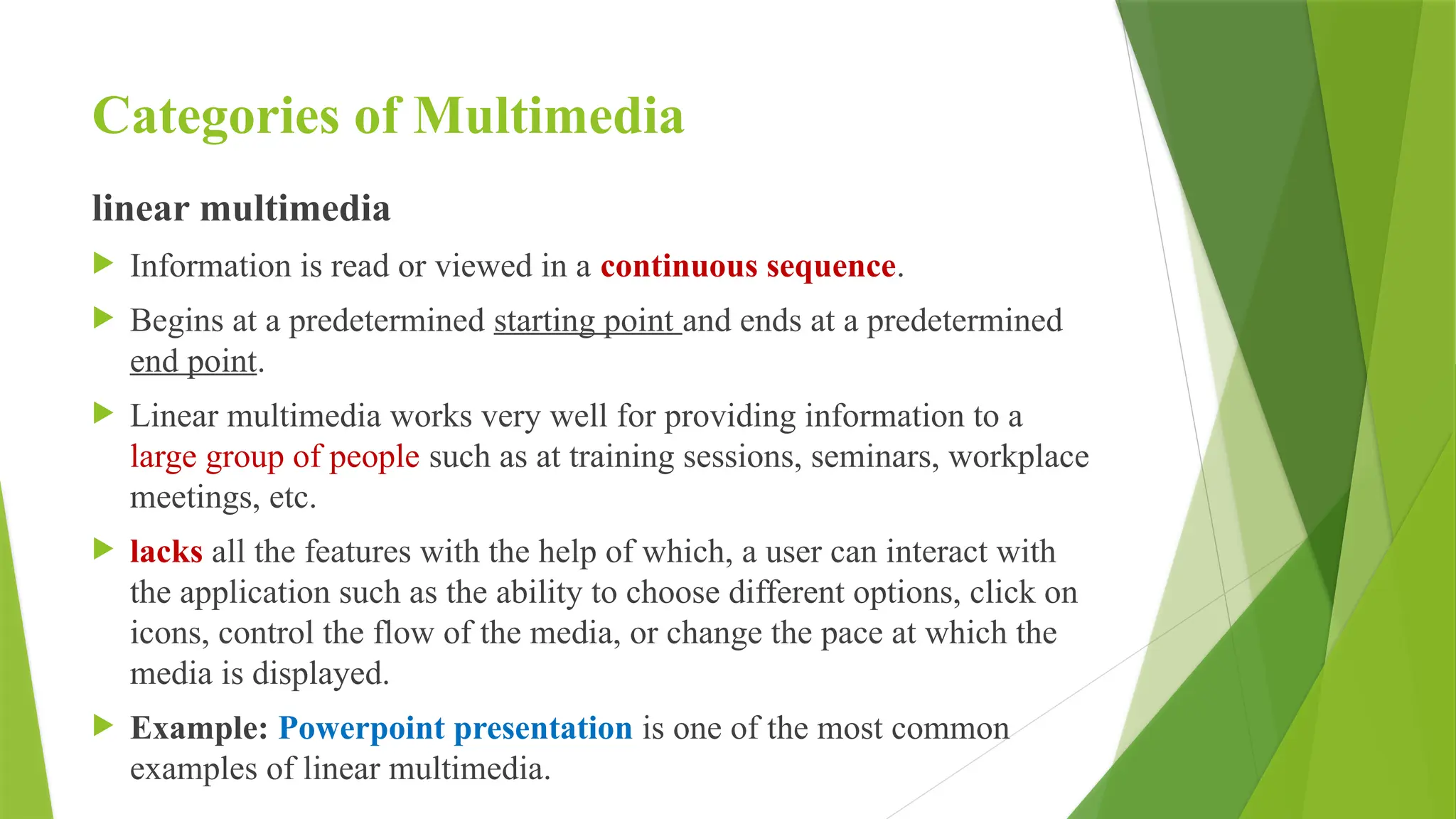 Categories of Multimedia
linear multimedia
 Information is read or viewed in a continuous sequence.
 Begins at a predetermined starting point and ends at a predetermined
end point.
 Linear multimedia works very well for providing information to a
large group of people such as at training sessions, seminars, workplace
meetings, etc.
 lacks all the features with the help of which, a user can interact with
the application such as the ability to choose different options, click on
icons, control the flow of the media, or change the pace at which the
media is displayed.
 Example: Powerpoint presentation is one of the most common
examples of linear multimedia.
 