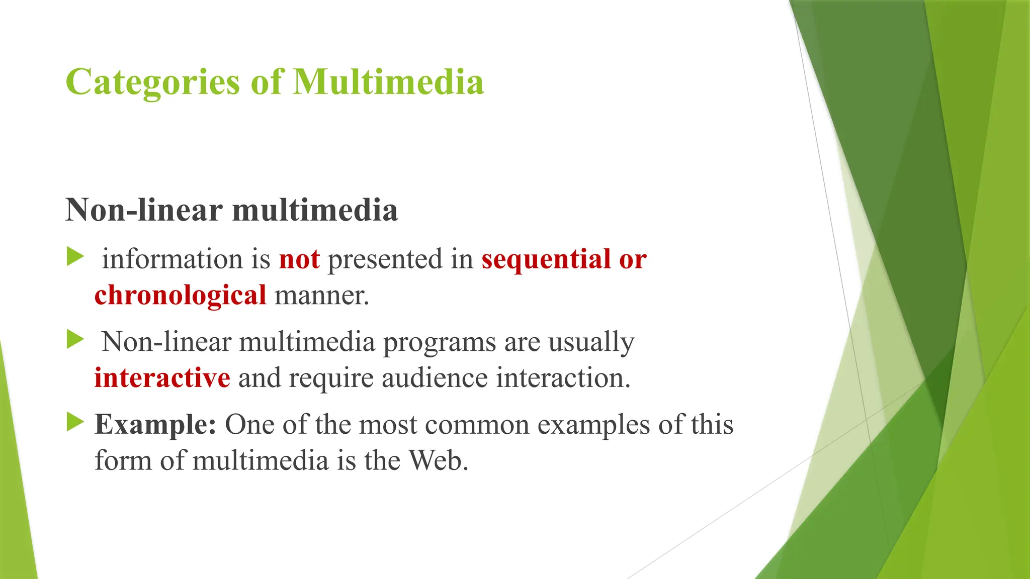 Categories of Multimedia
Non-linear multimedia
 information is not presented in sequential or
chronological manner.
 Non-linear multimedia programs are usually
interactive and require audience interaction.
 Example: One of the most common examples of this
form of multimedia is the Web.
 