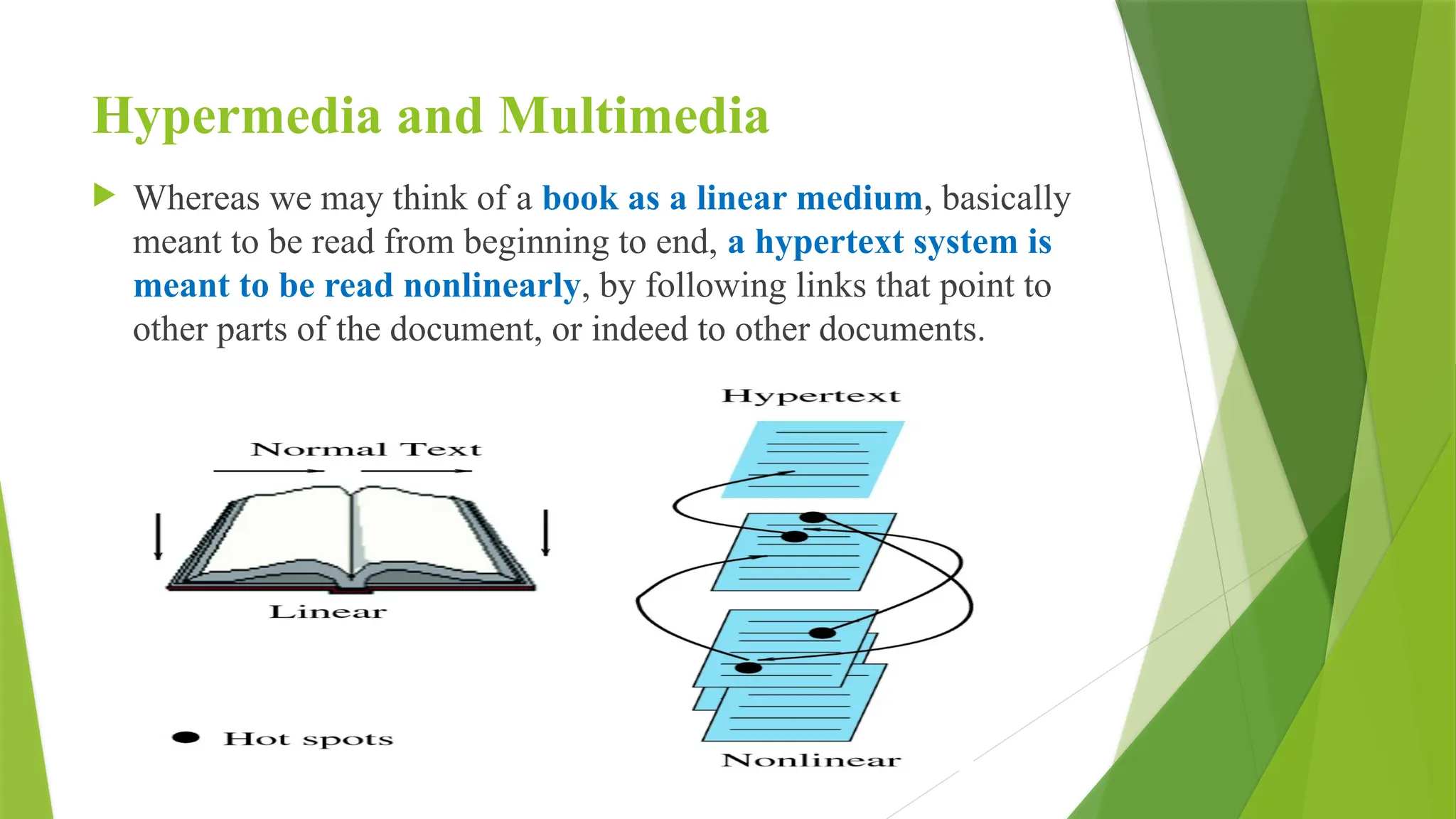 Hypermedia and Multimedia
 Whereas we may think of a book as a linear medium, basically
meant to be read from beginning to end, a hypertext system is
meant to be read nonlinearly, by following links that point to
other parts of the document, or indeed to other documents.
 