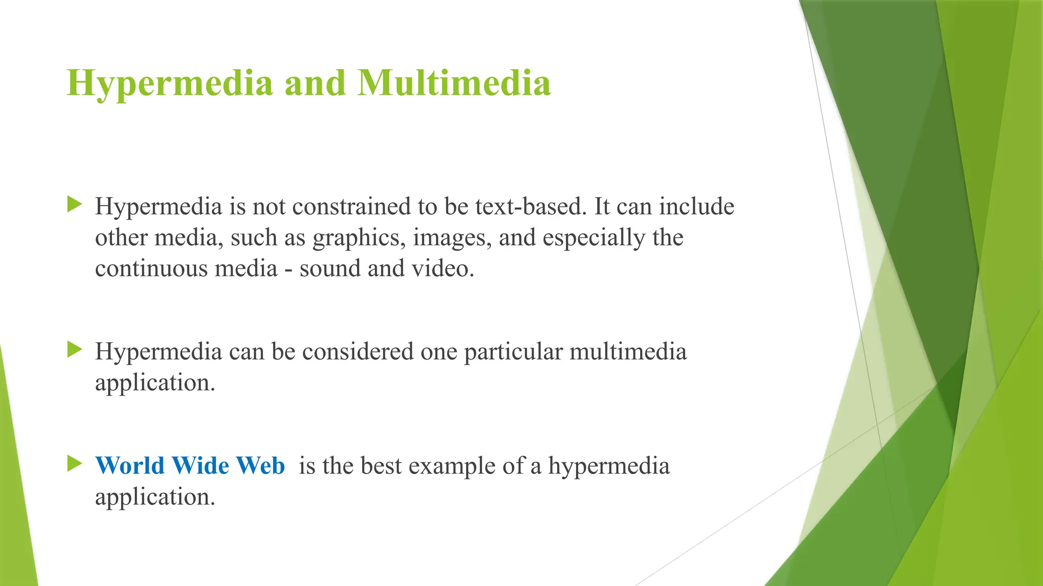 Hypermedia and Multimedia
 Hypermedia is not constrained to be text-based. It can include
other media, such as graphics, images, and especially the
continuous media - sound and video.
 Hypermedia can be considered one particular multimedia
application.
 World Wide Web is the best example of a hypermedia
application.
 
