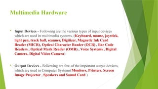 Multimedia Hardware
 Input Devices - Following are the various types of input devices
which are used in multimedia systems. (Keyboard, mouse, joystick,
light pen, track ball, scanner, Digitizer, Magnetic Ink Card
Reader (MICR), Optical Character Reader (OCR) , Bar Code
Readers , Optical Mark Reader (OMR) , Voice Systems , Digital
Camera, Digital Video Camera)
 Output Devices - Following are few of the important output devices,
which are used in Computer Systems(Monitors, Printers, Screen
Image Projector , Speakers and Sound Card )
 