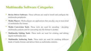 Multimedia Software Categories
 Device Driver Software- These software are used to install and configure the
multimedia peripherals.
 Media Players- Media players are applications that can play one or more kind
of multimedia file format.
 Media Conversion Tools- These tools are used for encoding / decoding
multimedia contexts and for converting one file format to another.
 Multimedia Editing Tools- These tools are used for creating and editing
digital multimedia data.
 Multimedia Authoring Tools- These tools are used for combing different
kinds of media formats and deliver them as multimedia contents.
 