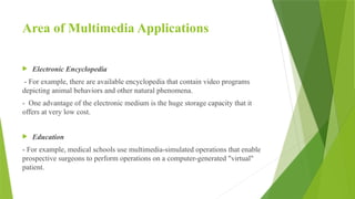 Area of Multimedia Applications
 Electronic Encyclopedia
- For example, there are available encyclopedia that contain video programs
depicting animal behaviors and other natural phenomena.
- One advantage of the electronic medium is the huge storage capacity that it
offers at very low cost.
 Education
- For example, medical schools use multimedia-simulated operations that enable
prospective surgeons to perform operations on a computer-generated "virtual"
patient.
 