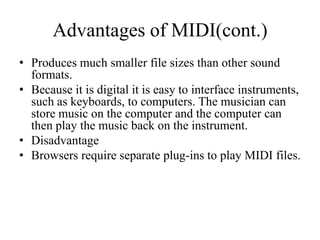 Advantages of MIDI(cont.)
• Produces much smaller file sizes than other sound
  formats.
• Because it is digital it is easy to interface instruments,
  such as keyboards, to computers. The musician can
  store music on the computer and the computer can
  then play the music back on the instrument.
• Disadvantage
• Browsers require separate plug-ins to play MIDI files.
 