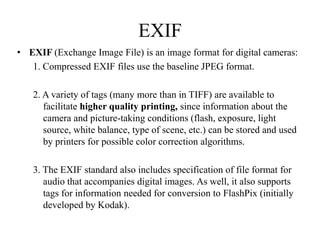 EXIF
• EXIF (Exchange Image File) is an image format for digital cameras:
   1. Compressed EXIF files use the baseline JPEG format.

   2. A variety of tags (many more than in TIFF) are available to
      facilitate higher quality printing, since information about the
      camera and picture-taking conditions (flash, exposure, light
      source, white balance, type of scene, etc.) can be stored and used
      by printers for possible color correction algorithms.

   3. The EXIF standard also includes specification of file format for
      audio that accompanies digital images. As well, it also supports
      tags for information needed for conversion to FlashPix (initially
      developed by Kodak).
 