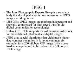 JPEG I
• The Joint Photographic Experts Group is a standards
  body that developed what is now known as the JPEG
  image-encoding format
• Like GIFs, JPEG images are platform independent and
  specially compressed for high-speed transfer via
  digital communication technologies
• Unlike GIF, JPEG supports tens of thousands of colors
  for more detailed, photorealistic digital images
• JPEG uses special algorithms that yield much higher
  data-compression ratios. It is not uncommon, for
  example, for a 200 kilobyte GIF image (which uses
  lossless compression) to be reduced to a 30kilobyte
  JPEG image
 