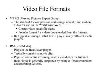 Video File Formats
• MPEG (Moving Pictures Expert Group)
  – The standard for compression and storage of audio and motion
    video for use on the World Wide Web.
      • Creates video small file sizes.
      • Popular format for videos downloaded from the Internet.
  – Its biggest advantage is that It will play in many different media
    players.

• RM (RealMedia)
   – Plays in the RealPlayer player.
   – Typically contains a movie clip.
   – Popular format for streaming video viewed over the Internet.
   – Real Player is generally supported by many different computers
     and operating systems.
 