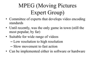 MPEG (Moving Pictures
           Expert Group)
• Committee of experts that develops video encoding
  standards
• Until recently, was the only game in town (still the
  most popular, by far)
• Suitable for wide range of videos
   – Low resolution to high resolution
   – Slow movement to fast action
• Can be implemented either in software or hardware
 