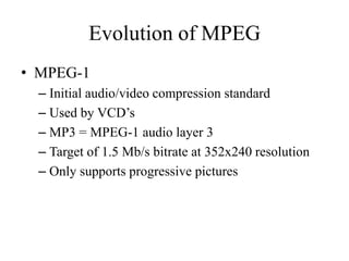 Evolution of MPEG
• MPEG-1
  – Initial audio/video compression standard
  – Used by VCD’s
  – MP3 = MPEG-1 audio layer 3
  – Target of 1.5 Mb/s bitrate at 352x240 resolution
  – Only supports progressive pictures
 
