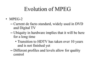 Evolution of MPEG
• MPEG-2
  – Current de facto standard, widely used in DVD
    and Digital TV
  – Ubiquity in hardware implies that it will be here
    for a long time
     • Transition to HDTV has taken over 10 years
       and is not finished yet
  – Different profiles and levels allow for quality
    control
 