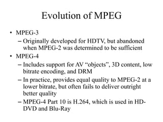 Evolution of MPEG
• MPEG-3
  – Originally developed for HDTV, but abandoned
    when MPEG-2 was determined to be sufficient
• MPEG-4
  – Includes support for AV “objects”, 3D content, low
    bitrate encoding, and DRM
  – In practice, provides equal quality to MPEG-2 at a
    lower bitrate, but often fails to deliver outright
    better quality
  – MPEG-4 Part 10 is H.264, which is used in HD-
    DVD and Blu-Ray
 