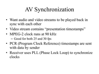 AV Synchronization
• Want audio and video streams to be played back in
  sync with each other
• Video stream contains “presentation timestamps”
• MPEG-2 clock runs at 90 kHz
   – Good for both 25 and 30 fps
• PCR (Program Clock Reference) timestamps are sent
  with data by sender
• Receiver uses PLL (Phase Lock Loop) to synchronize
  clocks
 