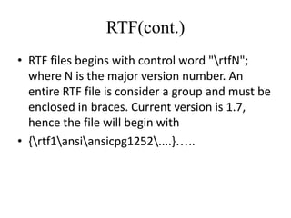 RTF(cont.)
• RTF files begins with control word "rtfN";
  where N is the major version number. An
  entire RTF file is consider a group and must be
  enclosed in braces. Current version is 1.7,
  hence the file will begin with
• {rtf1ansiansicpg1252....} ..
 
