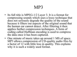 MP3
• Its full title is MPEG-1/2 Layer 3. It is a format for
  compressing sounds which uses a lossy technique that
  does not seriously degrade the quality of the sound
  because it filters out aspects of the original sound that
  the human ear cannot detect. After filtering it then
  applies further compression techniques. A form of
  coding called Huffman encoding is used to compress
  the data once it has been captured.
• One minute of music takes up around 1 MS of space.
  MP3 allows compression of CD-quality audio files by
  a factor of 12 with little loss in quality. This explains
  why it is such a widely used format.
 